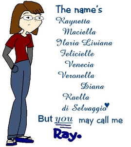  name: Raynetta Raella di Selvaggio, 'Ray' for short age: 17 bio: Dramatic -- Really shy; blushes whenever any guy acknowledges her -- Polite to most adults and strangers --ADHD – Italian/Irish -- Often lazy and boring, unless she's had sugar -- Says sorry for everything (i.e. if she bumped into toi and toi didn't even notice she would still mumble, "Sorry.") -- Clumsy -- A spaz in most emergency situations likes: Reading, laughing, caffeine, realistic fiction, walking in the rain, talking with big words, historical monuments, the couleurs red, white, and green. dislikes: Neon colors, people who stereotype, most people who curse, and grammatical errors. Picture: