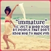  Immature is just another word used por people that don't know how to have fun!
