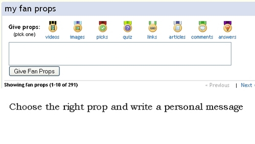 1)Go to the users profile you want to give props to
2)Either click on one of the prop symbols or on the link "props" on top of the profile
3)Choose the right type of prop (for quizzes,answers etc)you want to award. There are 8 to choose from 
4)Write a message to go with your prop if you want. People also like to add links to the content they are propping the user for.
5)To submit your prop click on the "give fan props" button.
6)Try to award props for specific content you like. Don't use the prop as a message board.
[url=http://www.fanpop.com/spots/fanpop/articles/677]Read how Temptasia feels aboot the proper use of props[/url]and
also [url=http://www.fanpop.com/spots/fanpop/articles/11070]read katreader's views[/url]

You can delete props you have awarded by clicking on the little grey "X" symbol beneath your message.

